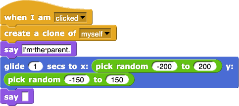 when I am (clicked){ create a clone of (myself); say(I'm the parent.); glide (1) secs to x: (pick random(-200) to (200)) y: (pick random(-150) to (150)); say()}