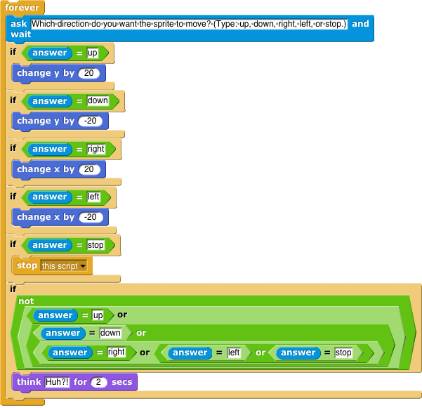 forever [ask (which direction do you want the sprite to move? Type up, down, right, or left and wait); if answer = up [go to x position, y position + 20]; if answer = down [go to x position y position - 20]; if answer = right [go to x position + 20 y position]; if answer = left [go to x position - 20 y position]; if answer = stop [stop all]; if not (answer = up) or (answer = down) or (answer = right) or (answer = left) or (answer = stop) [think (huh?!) for 2 seconds] ]