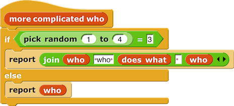 more complicated who {
    if (pick random (1) to (4)) = (3) {
        report (join (who) (', who') (does what) ( ) (who) (,))                                                                                          
    } else {
        report (who)
    }
}