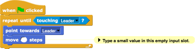 when green flag clicked:
repeat until (touching (Leader)?)
{
    point towards (Leader)
    move () steps ← Comment: Type a small value in this empty input slot.
}