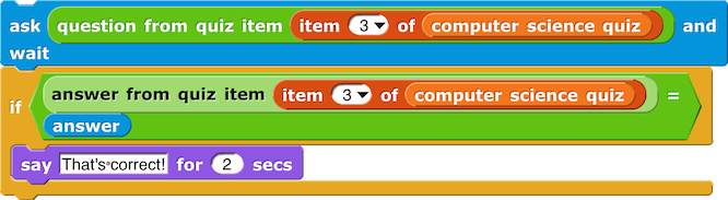 ask (question of quiz item (item () of (computer science quiz))) and wait
if (answer from quiz item (item () of (computer science quiz)) = answer) {
    say (That's correct!) for (2) secs
}