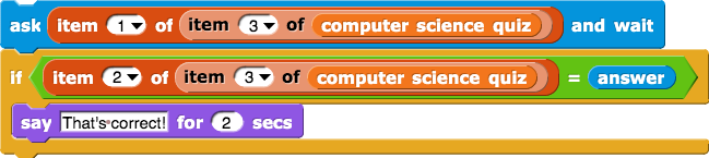 ask (item(1) of (item (3) of (computer science quiz))) and wait
if (item (1) of (item (3) of (computer science quiz)) = answer) {
    say (That's correct!) for (2) secs
}