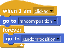 when I am clicked, {go to random position; forever (go to random position)}