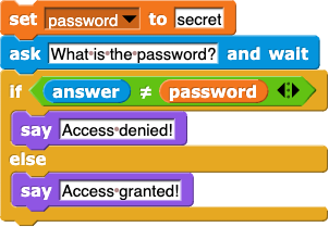 set (password) to (secret); ask (What is the password?) and wait; if (answer) ≠ (password) {say (Access denied!)} else {say (Access granted!)}