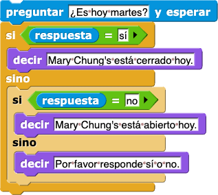 pregunta (¿Es hoy martes?) y esperar
si (respuesta = 'sí')
{
    decir (Mary Chung está cerrado hoy.)
}
sino
{
    si (respuesta = 'no')
    {
        decir (Mary Chung está abierto hoy.)
    }
    sino
    {
        decir (Por favor responde sí o no.)
    }
}