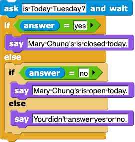 ask (Is today Tuesday?) and wait
if (answer = 'yes')
{
    say (Mary Chung's is closed today.)
}
else
{
    if (answer = 'no')
    {
        say (Mary Chung's is open today.)
    }
    else
    {
        say (You didn't answer yes or no.)
    }
}