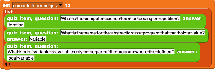 set (computer science quiz) to (list (question: (What is the computer science term for looping or repetition?) answer: (iteration)) (question: (What is the name for the abstraction in a program that can hold a value?) answer: (variable)) (question: (What kind of variable is available only in the part of the program where it is defined?) answer: (local variable)))