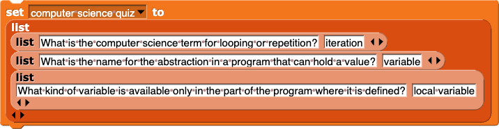 set (computer science quiz) to (list (list (What is the computer science term for looping or repetition?) (iteration)) (list (What is the name for the abstraction in a program that can hold a value?) (variable)) (list (What kind of variable is available only in the part of the program where it is defined?) (local variable)))