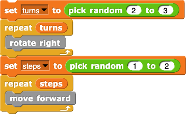 set (turns) to (pick random (2) to (3))
repeat (turns) {
	rotate right
}
set (steps) to (pick random (1) to (2))
repeat (steps) {
	move forward
}