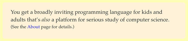 You get a broadly inviting programming language for kids and adults that’s *also* a platform for serious study of computer science. (See the <About> page for details.)